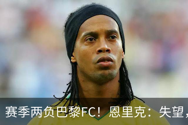 赛季两负巴黎FC！恩里克：失望，欧冠决赛还有十几天状态却这么差